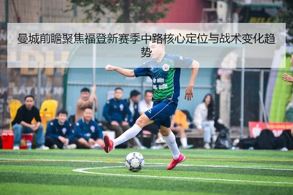 曼城前瞻聚焦福登新赛季中路核心定位与战术变化趋势
